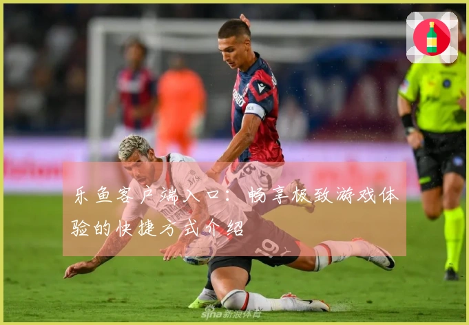 乐鱼客户端入口：畅享极致游戏体验的快捷方式介绍