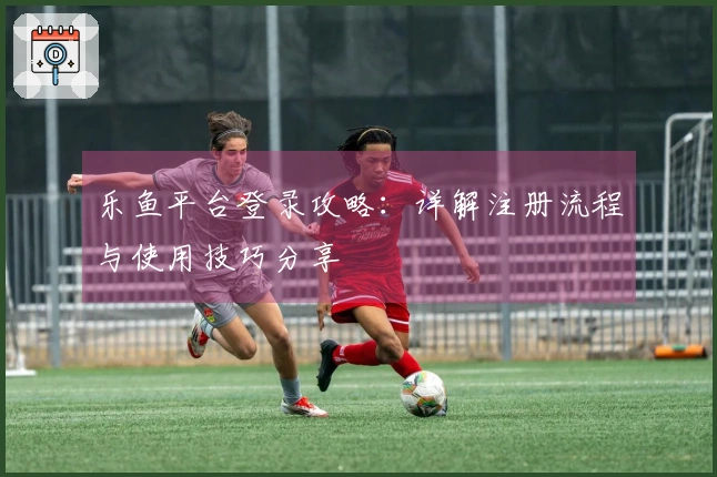 乐鱼平台登录攻略：详解注册流程与使用技巧分享