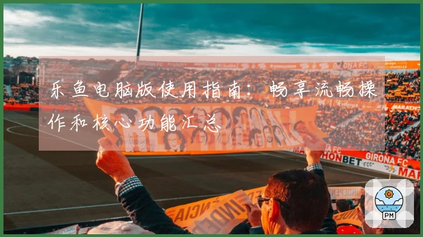 乐鱼电脑版使用指南：畅享流畅操作和核心功能汇总