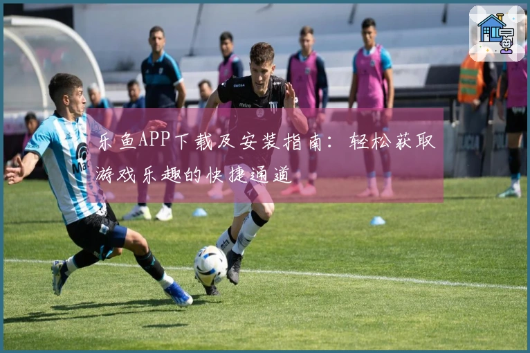乐鱼APP下载及安装指南：轻松获取游戏乐趣的快捷通道