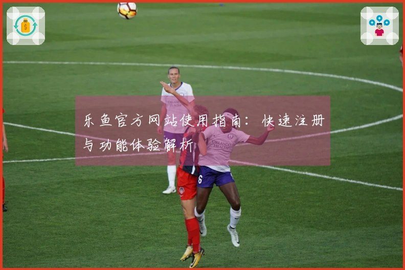 乐鱼官方网站使用指南：快速注册与功能体验解析