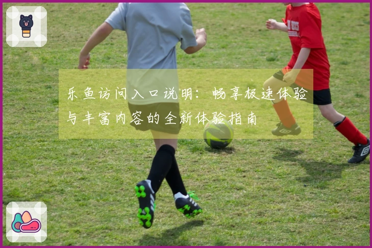 乐鱼访问入口说明：畅享极速体验与丰富内容的全新体验指南