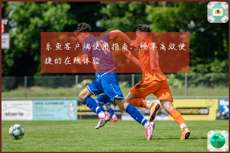 乐鱼客户端使用指南：畅享高效便捷的在线体验