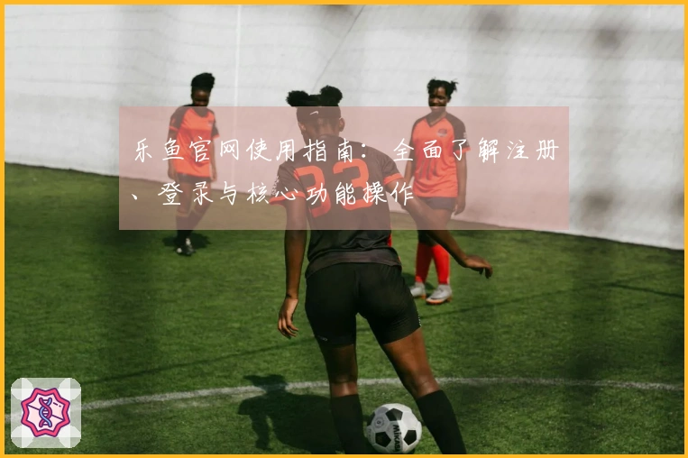 乐鱼官网使用指南：全面了解注册、登录与核心功能操作