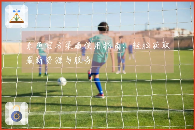 乐鱼官方渠道使用指南：轻松获取最新资源与服务