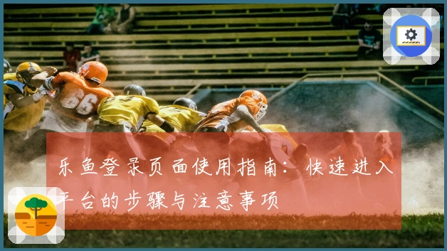 乐鱼登录页面使用指南：快速进入平台的步骤与注意事项