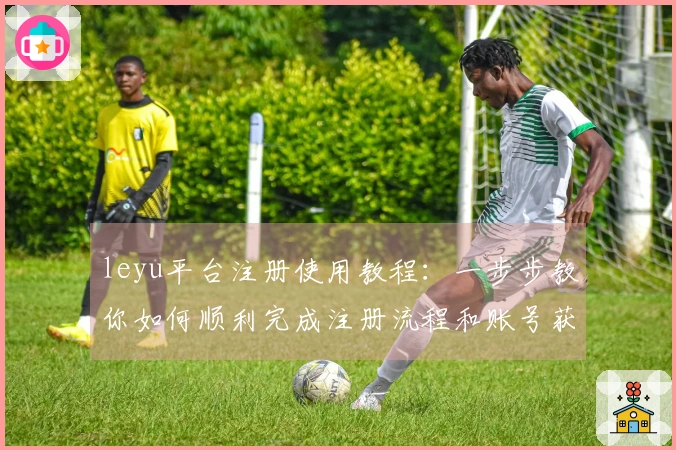 leyu平台注册使用教程：一步步教你如何顺利完成注册流程和账号获取