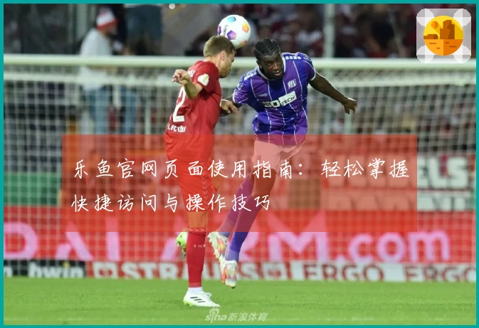 乐鱼官网页面使用指南：轻松掌握快捷访问与操作技巧