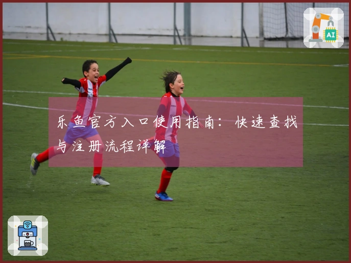 乐鱼官方入口使用指南：快速查找与注册流程详解