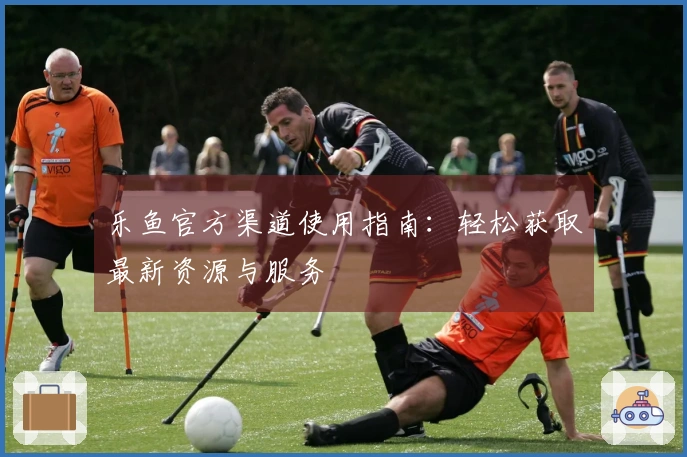 乐鱼官方渠道使用指南：轻松获取最新资源与服务