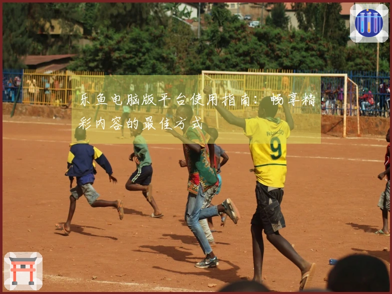 乐鱼电脑版平台使用指南：畅享精彩内容的最佳方式