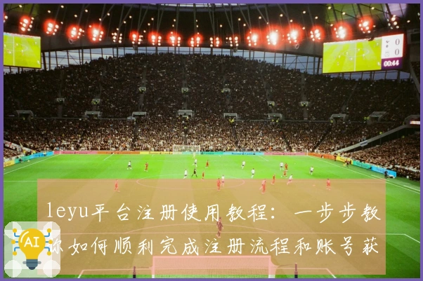 leyu平台注册使用教程：一步步教你如何顺利完成注册流程和账号获取