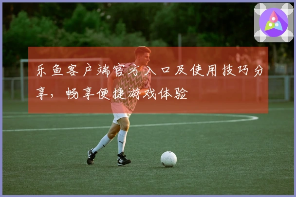 乐鱼客户端官方入口及使用技巧分享，畅享便捷游戏体验