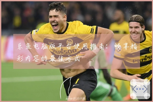 乐鱼电脑版平台使用指南：畅享精彩内容的最佳方式